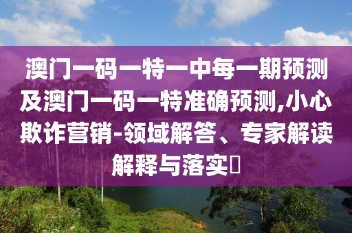 澳門一碼一特一中每一期預(yù)測及澳門一碼一特準確預(yù)測,小心欺詐營銷-領(lǐng)域解答、專家解讀解釋與落實?
