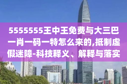 5555555王中王免費與大三巴一肖一碼一特怎么來的,抵制虛假迷障-科技釋義、解釋與落實