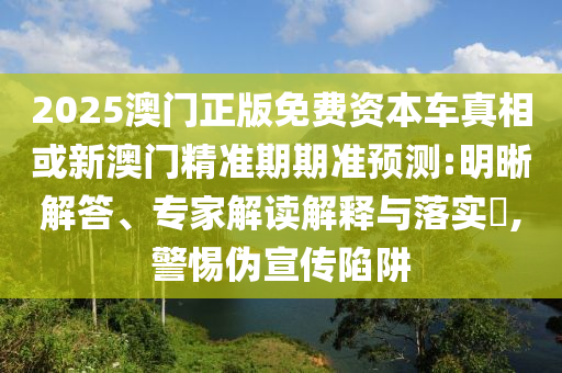 2025澳門正版免費(fèi)資本車真相或新澳門精準(zhǔn)期期準(zhǔn)預(yù)測:明晰解答、專家解讀解釋與落實(shí)?,警惕偽宣傳陷阱