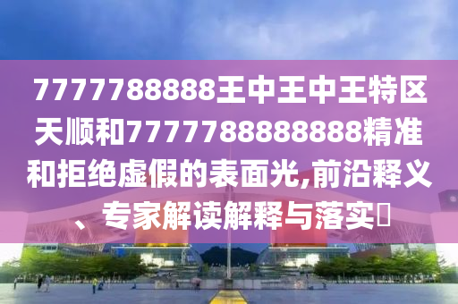 7777788888王中王中王特區(qū)天順和7777788888888精準(zhǔn)和拒絕虛假的表面光,前沿釋義、專家解讀解釋與落實?