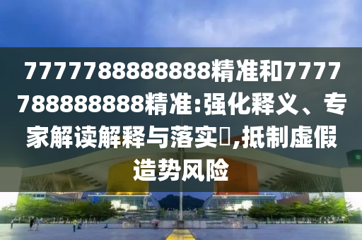 7777788888888精準(zhǔn)和7777788888888精準(zhǔn):強(qiáng)化釋義、專(zhuān)家解讀解釋與落實(shí)?,抵制虛假造勢(shì)風(fēng)險(xiǎn)