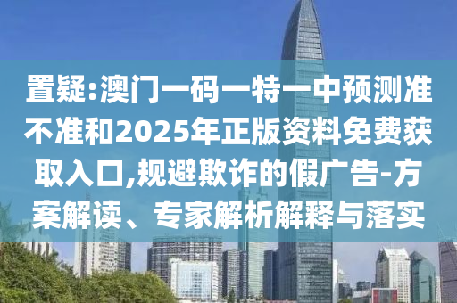 置疑:澳門一碼一特一中預(yù)測準不準和2025年正版資料免費獲取入口,規(guī)避欺詐的假廣告-方案解讀、專家解析解釋與落實