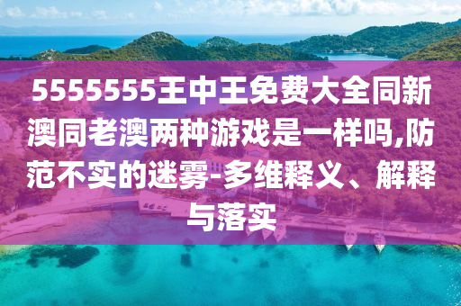 5555555王中王免費(fèi)大全同新澳同老澳兩種游戲是一樣嗎,防范不實(shí)的迷霧-多維釋義、解釋與落實(shí)