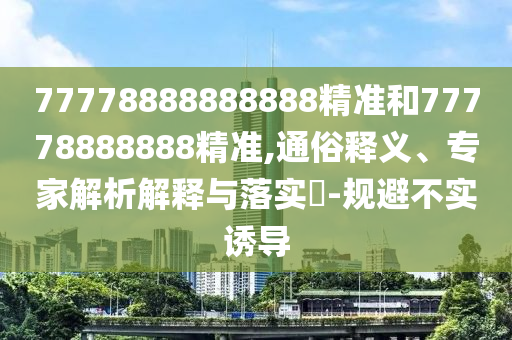 77778888888888精準(zhǔn)和77778888888精準(zhǔn),通俗釋義、專家解析解釋與落實(shí)?-規(guī)避不實(shí)誘導(dǎo)