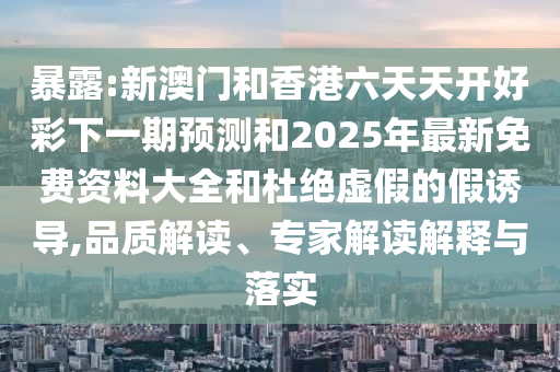 暴露:新澳門和香港六天天開好彩下一期預(yù)測和2025年最新免費資料大全和杜絕虛假的假誘導(dǎo),品質(zhì)解讀、專家解讀解釋與落實