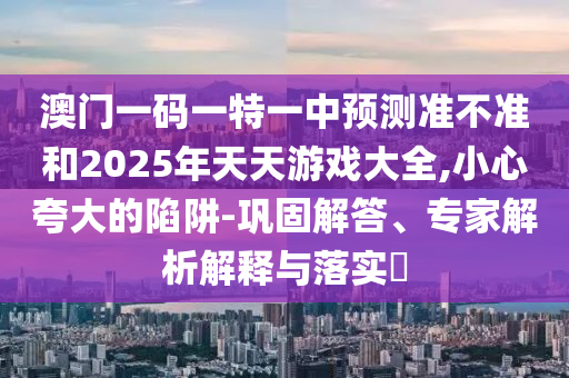 澳門一碼一特一中預測準不準和2025年天天游戲大全,小心夸大的陷阱-鞏固解答、專家解析解釋與落實?