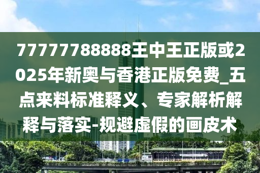 77777788888王中王正版或2025年新奧與香港正版免費_五點來料標(biāo)準(zhǔn)釋義、專家解析解釋與落實-規(guī)避虛假的畫皮術(shù)