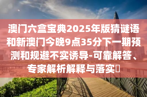 澳門六盒寶典2025年版猜謎語和新澳門今晚9點35分下一期預(yù)測和規(guī)避不實誘導(dǎo)-可靠解答、專家解析解釋與落實?