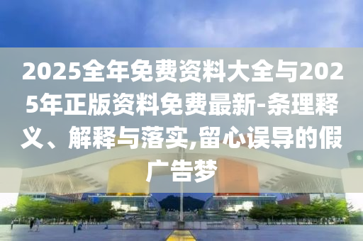 2025全年免費(fèi)資料大全與2025年正版資料免費(fèi)最新-條理釋義、解釋與落實(shí),留心誤導(dǎo)的假廣告夢