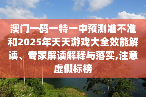澳門一碼一特一中預(yù)測準不準和2025年天天游戲大全效能解讀、專家解讀解釋與落實,注意虛假標榜