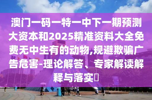 澳門一碼一特一中下一期預(yù)測大資本和2025精準(zhǔn)資料大全免費無中生有的動物,規(guī)避欺騙廣告危害-理論解答、專家解讀解釋與落實?