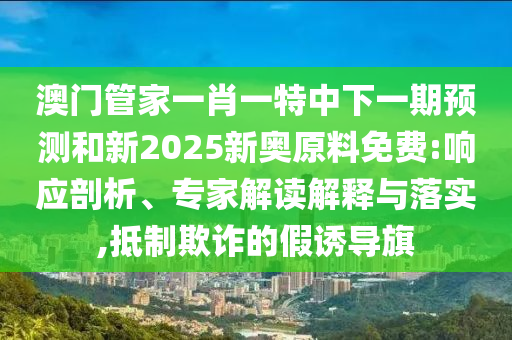 澳門管家一肖一特中下一期預(yù)測和新2025新奧原料免費(fèi):響應(yīng)剖析、專家解讀解釋與落實(shí),抵制欺詐的假誘導(dǎo)旗