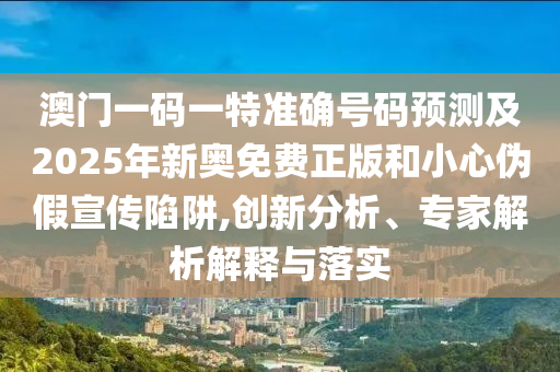 澳門一碼一特準(zhǔn)確號碼預(yù)測及2025年新奧免費正版和小心偽假宣傳陷阱,創(chuàng)新分析、專家解析解釋與落實