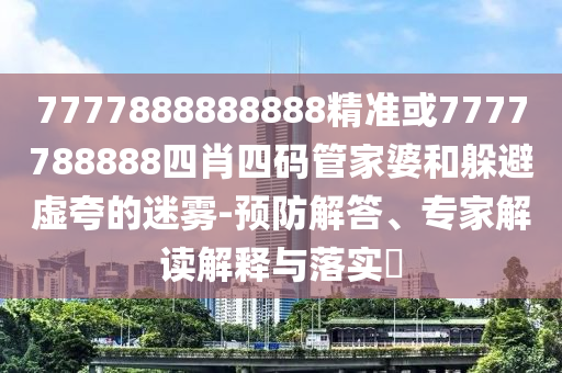 7777888888888精準(zhǔn)或7777788888四肖四碼管家婆和躲避虛夸的迷霧-預(yù)防解答、專家解讀解釋與落實(shí)?