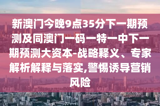 新澳門今晚9點(diǎn)35分下一期預(yù)測及同澳門一碼一特一中下一期預(yù)測大資本-戰(zhàn)略釋義、專家解析解釋與落實(shí),警惕誘導(dǎo)營銷風(fēng)險
