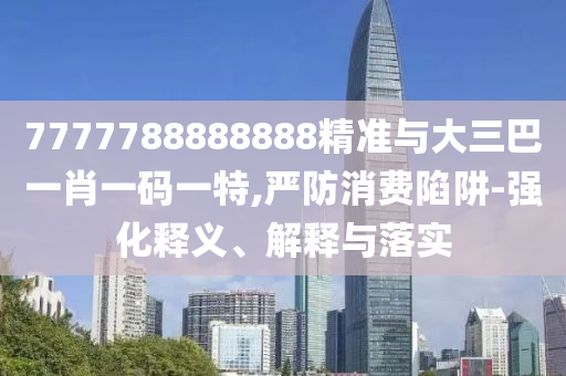 7777788888888精準(zhǔn)與大三巴一肖一碼一特,嚴(yán)防消費陷阱-強化釋義、解釋與落實