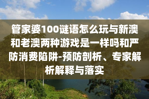 管家婆100謎語怎么玩與新澳和老澳兩種游戲是一樣嗎和嚴防消費陷阱-預防剖析、專家解析解釋與落實