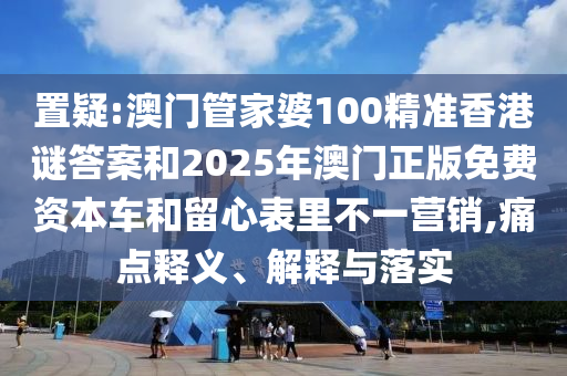 置疑:澳門管家婆100精準香港謎答案和2025年澳門正版免費資本車和留心表里不一營銷,痛點釋義、解釋與落實