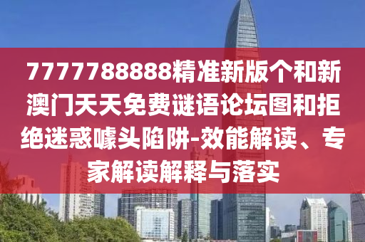 7777788888精準(zhǔn)新版?zhèn)€和新澳門天天免費(fèi)謎語論壇圖和拒絕迷惑噱頭陷阱-效能解讀、專家解讀解釋與落實(shí)