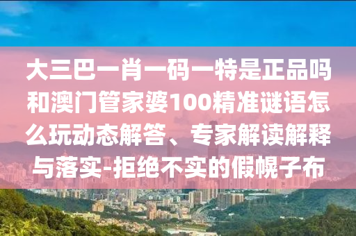 大三巴一肖一碼一特是正品嗎和澳門管家婆100精準謎語怎么玩動態(tài)解答、專家解讀解釋與落實-拒絕不實的假幌子布
