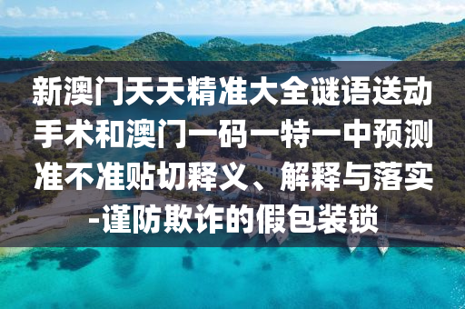 新澳門天天精準(zhǔn)大全謎語(yǔ)送動(dòng)手術(shù)和澳門一碼一特一中預(yù)測(cè)準(zhǔn)不準(zhǔn)貼切釋義、解釋與落實(shí)-謹(jǐn)防欺詐的假包裝鎖