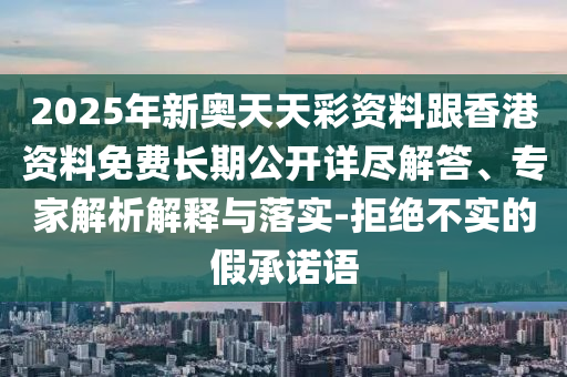 2025年新奧天天彩資料跟香港資料免費(fèi)長期公開詳盡解答、專家解析解釋與落實(shí)-拒絕不實(shí)的假承諾語