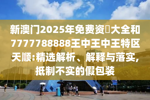 新澳門2025年免費(fèi)資枓大全和7777788888王中王中王特區(qū)天順:精選解析、解釋與落實(shí),抵制不實(shí)的假包裝