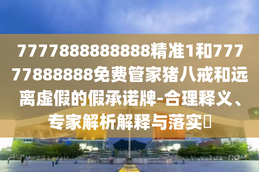 7777888888888精準(zhǔn)1和77777888888免費(fèi)管家豬八戒和遠(yuǎn)離虛假的假承諾牌-合理釋義、專家解析解釋與落實(shí)?