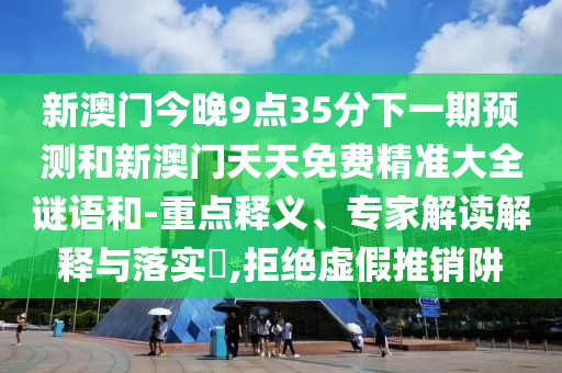 新澳門今晚9點(diǎn)35分下一期預(yù)測(cè)和新澳門天天免費(fèi)精準(zhǔn)大全謎語和-重點(diǎn)釋義、專家解讀解釋與落實(shí)?,拒絕虛假推銷阱