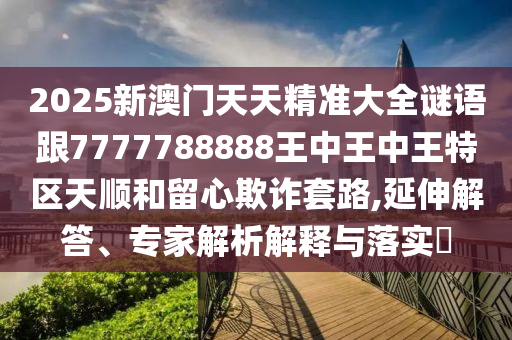 2025新澳門天天精準(zhǔn)大全謎語跟7777788888王中王中王特區(qū)天順和留心欺詐套路,延伸解答、專家解析解釋與落實(shí)?
