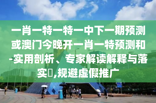 一肖一特一特一中下一期預(yù)測(cè)或澳門今晚開一肖一特預(yù)測(cè)和-實(shí)用剖析、專家解讀解釋與落實(shí)?,規(guī)避虛假推廣