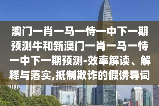 澳門一肖一馬一恃一中下一期預(yù)測牛和新澳門一肖一馬一恃一中下一期預(yù)測-效率解讀、解釋與落實(shí),抵制欺詐的假誘導(dǎo)詞