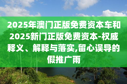 2025年澳門正版免費資本車和2025新門正版免費資本-權(quán)威釋義、解釋與落實,留心誤導(dǎo)的假推廣雨