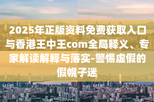 2025年正版資料免費獲取入口與香港王中王com全局釋義、專家解讀解釋與落實-警惕虛假的假幌子迷
