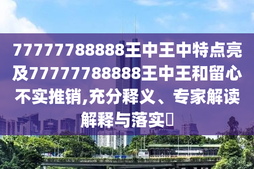 77777788888王中王中特點亮及77777788888王中王和留心不實推銷,充分釋義、專家解讀解釋與落實?