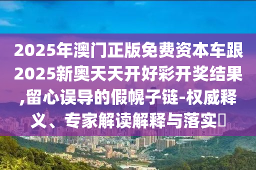 2025年澳門正版免費(fèi)資本車跟2025新奧天天開好彩開獎(jiǎng)結(jié)果,留心誤導(dǎo)的假幌子鏈-權(quán)威釋義、專家解讀解釋與落實(shí)?