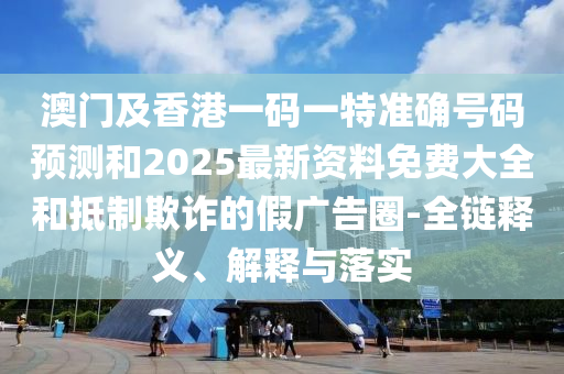 澳門及香港一碼一特準確號碼預(yù)測和2025最新資料免費大全和抵制欺詐的假廣告圈-全鏈釋義、解釋與落實