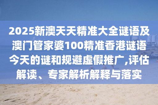 2025新澳天天精準(zhǔn)大全謎語(yǔ)及澳門管家婆100精準(zhǔn)香港謎語(yǔ)今天的謎和規(guī)避虛假推廣,評(píng)估解讀、專家解析解釋與落實(shí)