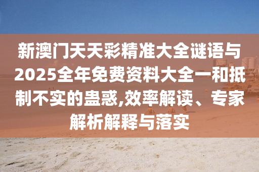 新澳門天天彩精準(zhǔn)大全謎語與2025全年免費資料大全一和抵制不實的蠱惑,效率解讀、專家解析解釋與落實