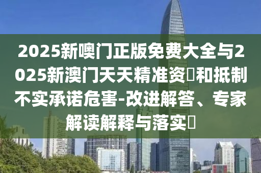 2025新噢門正版免費大全與2025新澳門天天精準資枓和抵制不實承諾危害-改進解答、專家解讀解釋與落實?