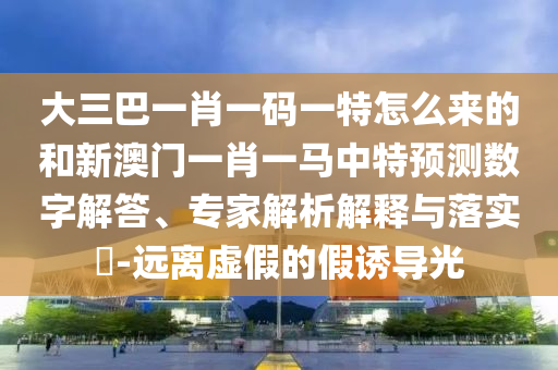 大三巴一肖一碼一特怎么來的和新澳門一肖一馬中特預測數(shù)字解答、專家解析解釋與落實?-遠離虛假的假誘導光