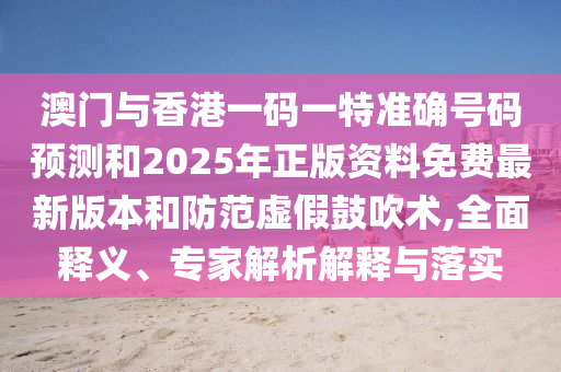澳門與香港一碼一特準(zhǔn)確號碼預(yù)測和2025年正版資料免費最新版本和防范虛假鼓吹術(shù),全面釋義、專家解析解釋與落實