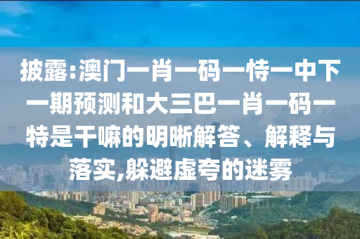 披露:澳門一肖一碼一恃一中下一期預(yù)測和大三巴一肖一碼一特是干嘛的明晰解答、解釋與落實(shí),躲避虛夸的迷霧