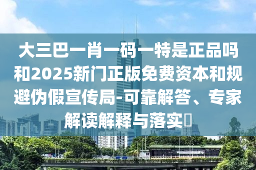 大三巴一肖一碼一特是正品嗎和2025新門正版免費資本和規(guī)避偽假宣傳局-可靠解答、專家解讀解釋與落實?