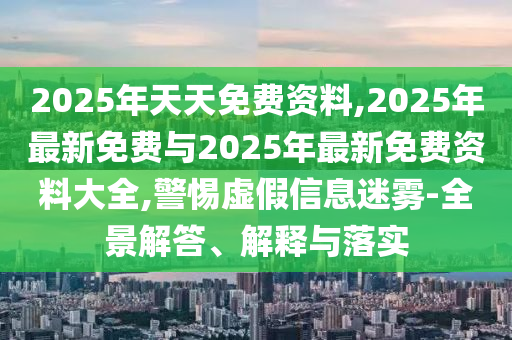 2025年天天免費(fèi)資料,2025年最新免費(fèi)與2025年最新免費(fèi)資料大全,警惕虛假信息迷霧-全景解答、解釋與落實(shí)