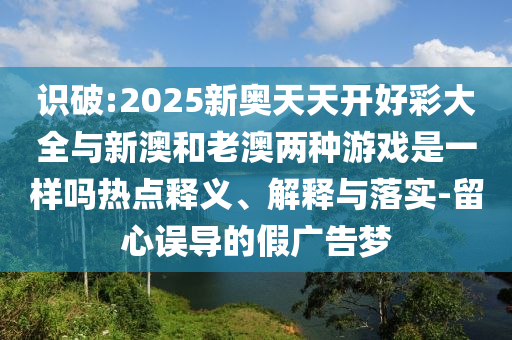 識(shí)破:2025新奧天天開好彩大全與新澳和老澳兩種游戲是一樣嗎熱點(diǎn)釋義、解釋與落實(shí)-留心誤導(dǎo)的假廣告夢(mèng)