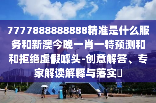 7777888888888精準是什么服務和新澳今晚一肖一特預測和和拒絕虛假噱頭-創(chuàng)意解答、專家解讀解釋與落實?