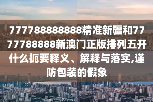 777788888888精準(zhǔn)新疆和7777788888新澳門正版排列五開什么扼要釋義、解釋與落實,謹(jǐn)防包裝的假象
