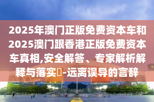 2025年澳門正版免費(fèi)資本車和2025澳門跟香港正版免費(fèi)資本車真相,安全解答、專家解析解釋與落實(shí)?-遠(yuǎn)離誤導(dǎo)的言辭
