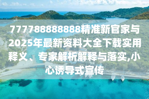 777788888888精準(zhǔn)新官家與2025年最新資料大全下載實(shí)用釋義、專家解析解釋與落實(shí),小心誘導(dǎo)式宣傳